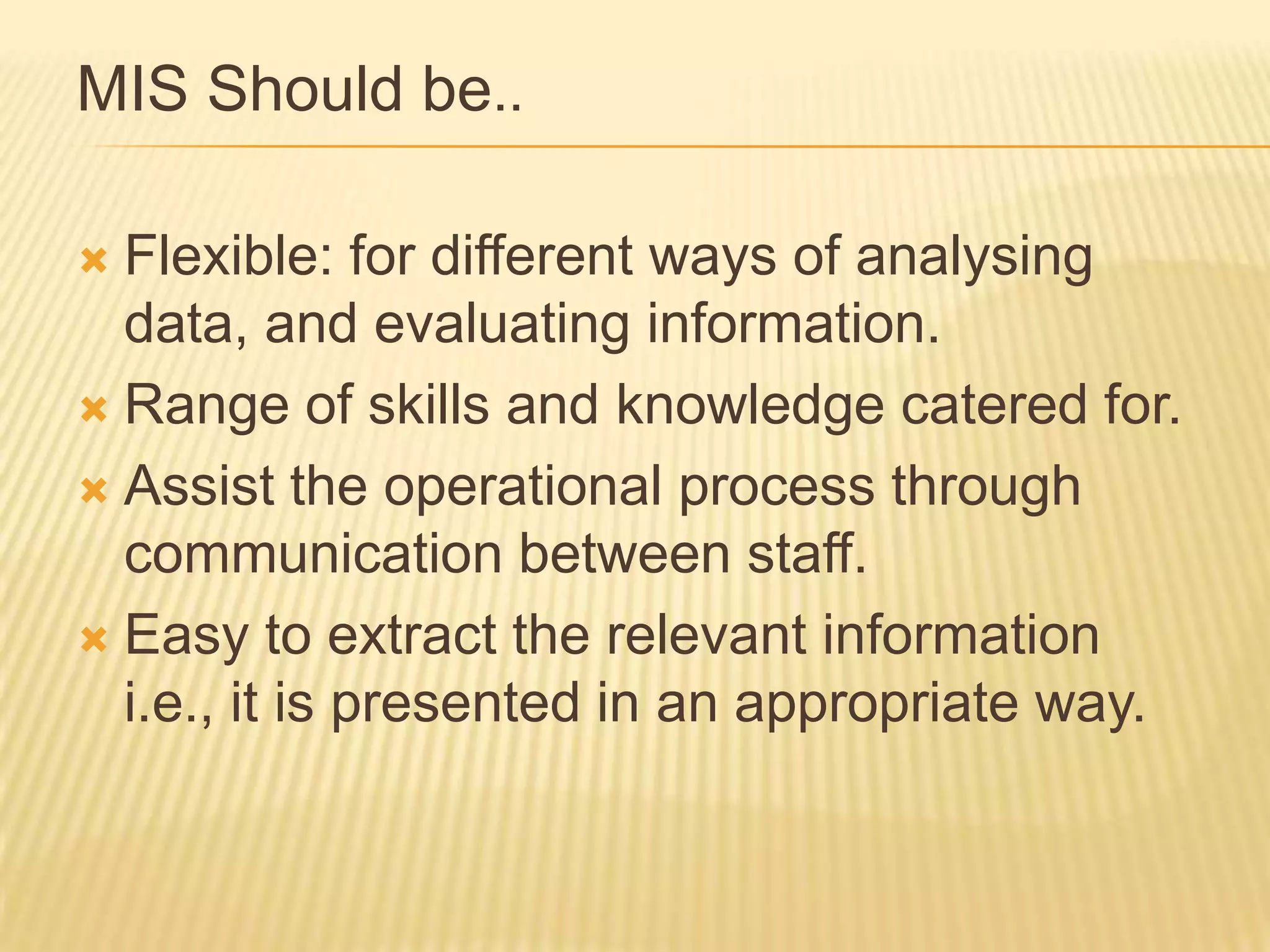 MIS Should be..
Flexible: for different ways of analysing
data, and evaluating information.
 Range of skills and knowledge catered for.
 Assist the operational process through
communication between staff.
 Easy to extract the relevant information
i.e., it is presented in an appropriate way.


 