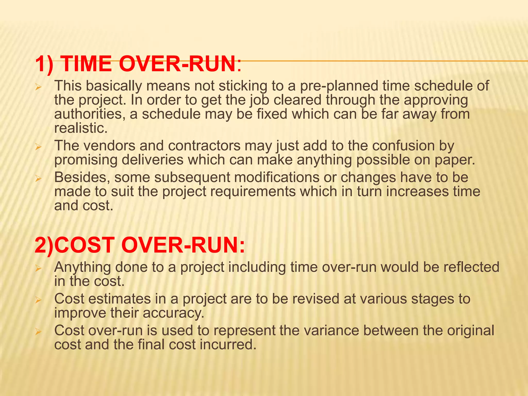 1) TIME OVER-RUN:





This basically means not sticking to a pre-planned time schedule of
the project. In order to get the job cleared through the approving
authorities, a schedule may be fixed which can be far away from
realistic.
The vendors and contractors may just add to the confusion by
promising deliveries which can make anything possible on paper.
Besides, some subsequent modifications or changes have to be
made to suit the project requirements which in turn increases time
and cost.

2)COST OVER-RUN:




Anything done to a project including time over-run would be reflected
in the cost.
Cost estimates in a project are to be revised at various stages to
improve their accuracy.
Cost over-run is used to represent the variance between the original
cost and the final cost incurred.

 