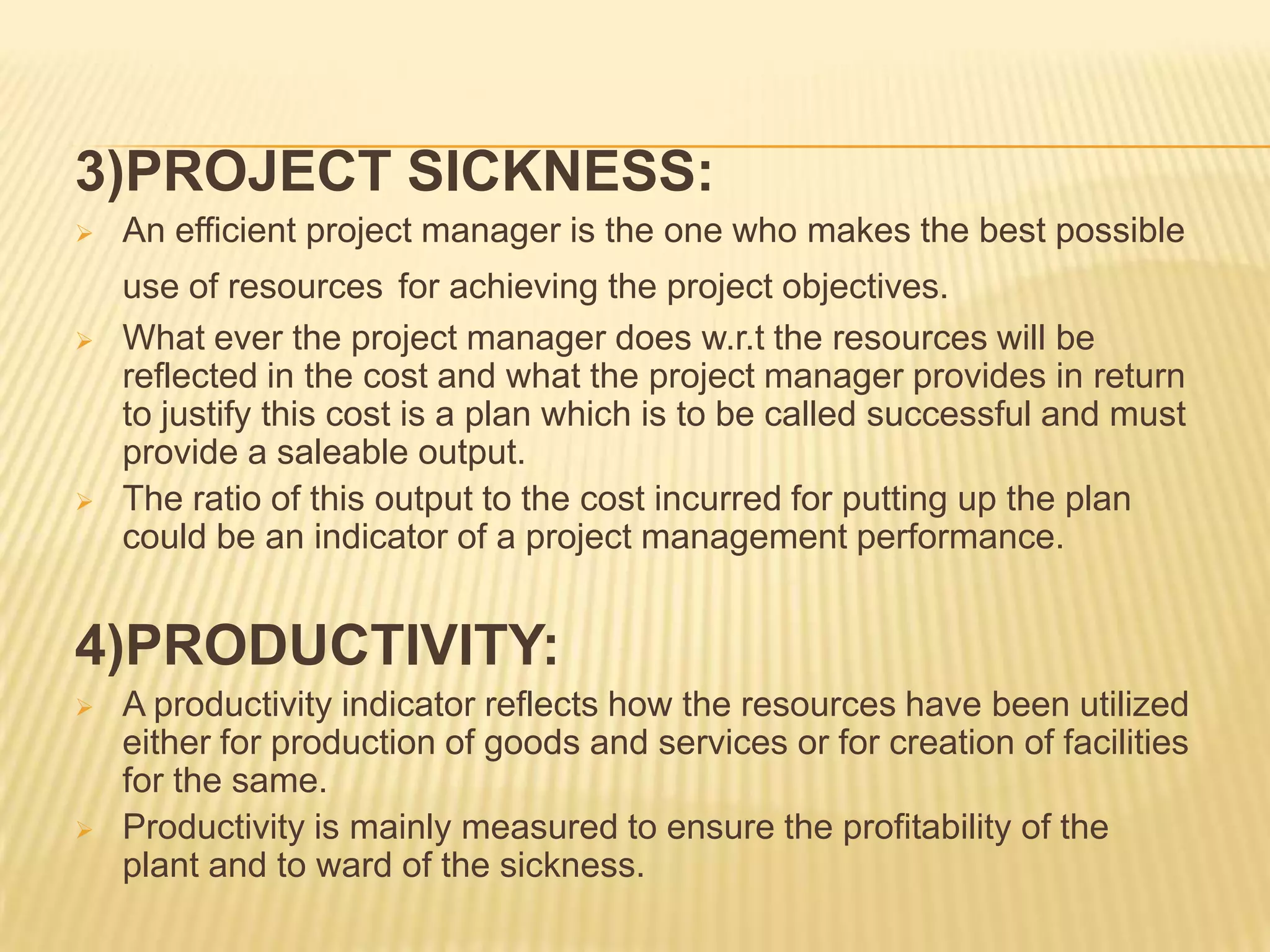 3)PROJECT SICKNESS:






An efficient project manager is the one who makes the best possible
use of resources for achieving the project objectives.
What ever the project manager does w.r.t the resources will be
reflected in the cost and what the project manager provides in return
to justify this cost is a plan which is to be called successful and must
provide a saleable output.
The ratio of this output to the cost incurred for putting up the plan
could be an indicator of a project management performance.

4)PRODUCTIVITY:




A productivity indicator reflects how the resources have been utilized
either for production of goods and services or for creation of facilities
for the same.
Productivity is mainly measured to ensure the profitability of the
plant and to ward of the sickness.

 