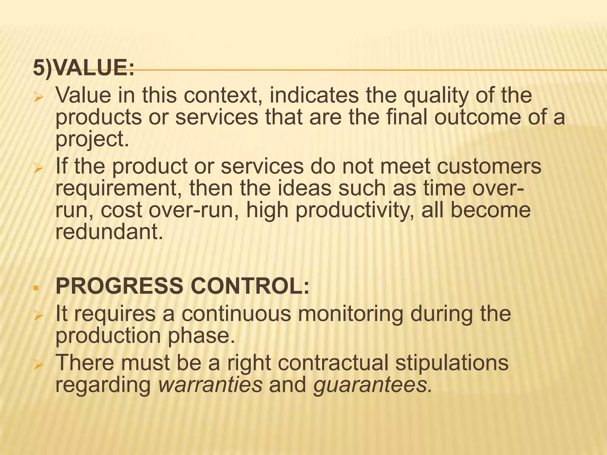 5)VALUE:
 Value in this context, indicates the quality of the
products or services that are the final outcome of a
project.
 If the product or services do not meet customers
requirement, then the ideas such as time overrun, cost over-run, high productivity, all become
redundant.




PROGRESS CONTROL:
It requires a continuous monitoring during the
production phase.
There must be a right contractual stipulations
regarding warranties and guarantees.

 