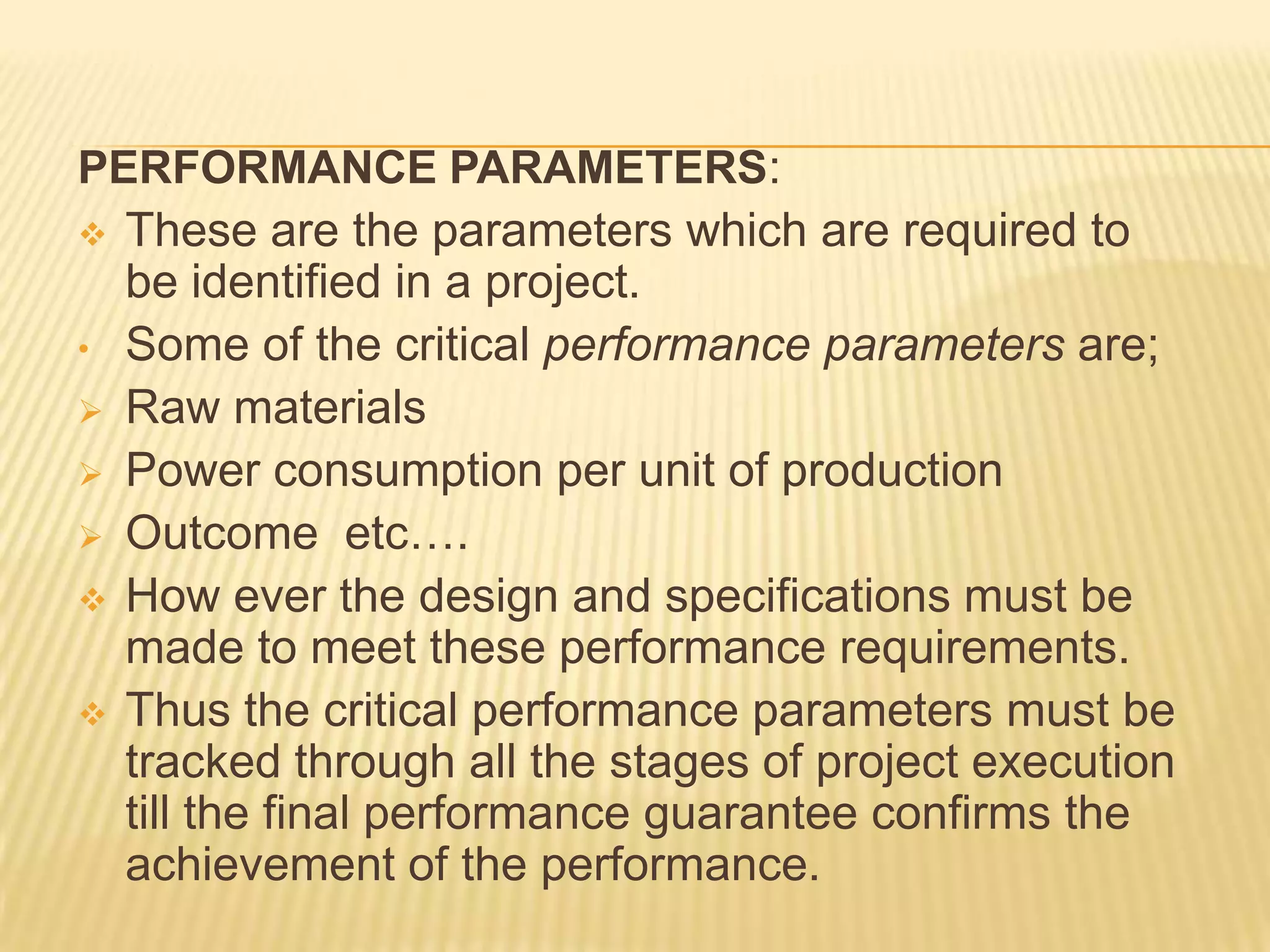 PERFORMANCE PARAMETERS:
 These are the parameters which are required to
be identified in a project.
• Some of the critical performance parameters are;
 Raw materials
 Power consumption per unit of production
 Outcome etc….
 How ever the design and specifications must be
made to meet these performance requirements.
 Thus the critical performance parameters must be
tracked through all the stages of project execution
till the final performance guarantee confirms the
achievement of the performance.

 