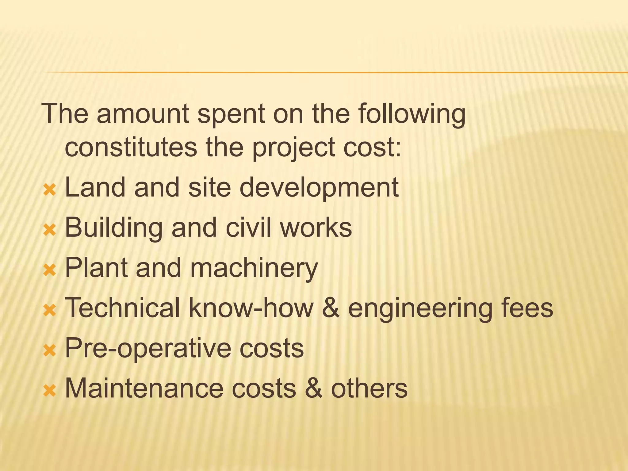 The amount spent on the following
constitutes the project cost:
 Land and site development
 Building and civil works
 Plant and machinery
 Technical know-how & engineering fees
 Pre-operative costs
 Maintenance costs & others

 