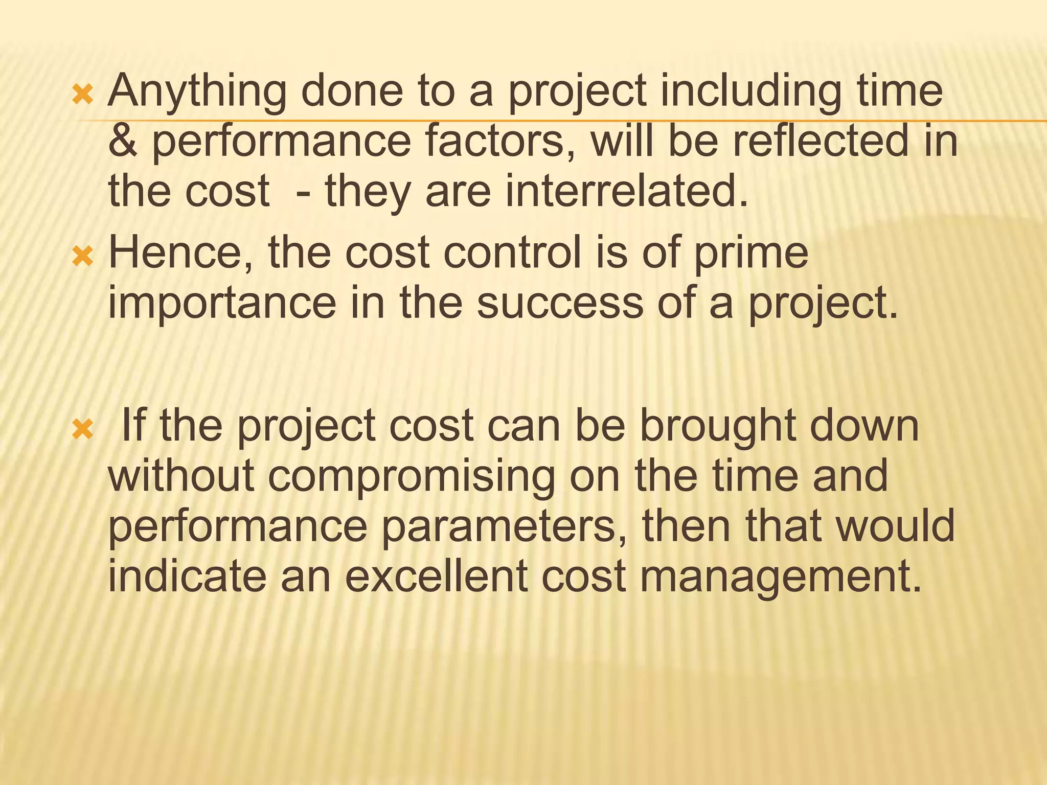 Anything done to a project including time
& performance factors, will be reflected in
the cost - they are interrelated.
 Hence, the cost control is of prime
importance in the success of a project.




If the project cost can be brought down
without compromising on the time and
performance parameters, then that would
indicate an excellent cost management.

 