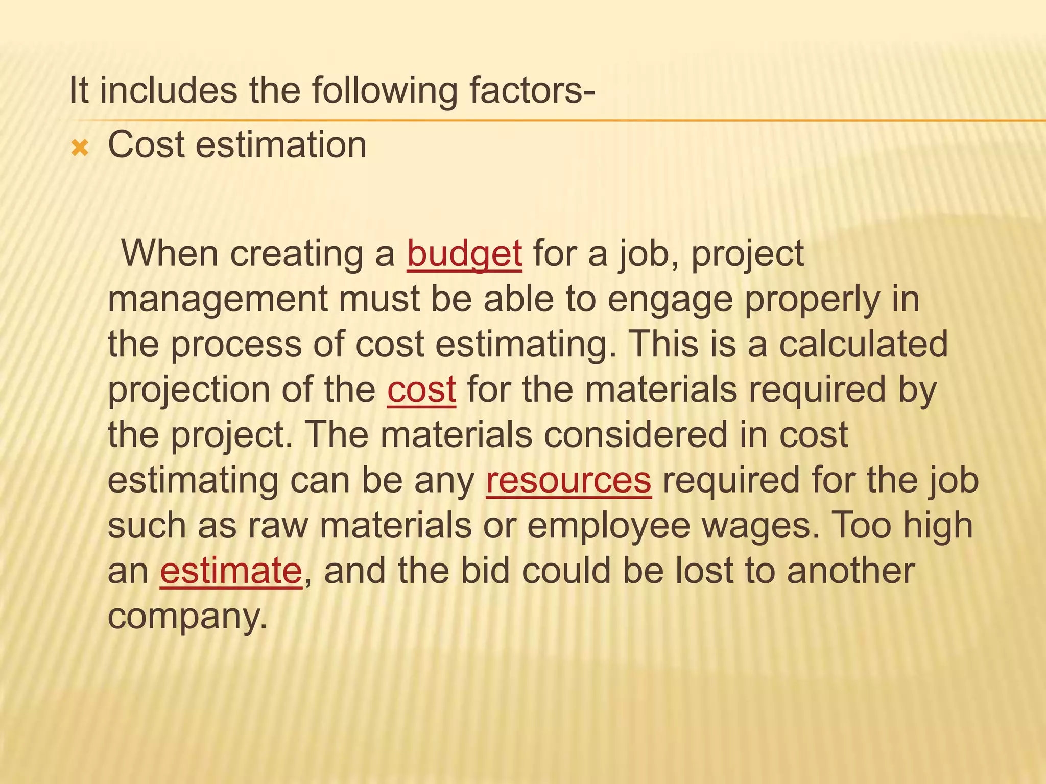 It includes the following factors Cost estimation
When creating a budget for a job, project
management must be able to engage properly in
the process of cost estimating. This is a calculated
projection of the cost for the materials required by
the project. The materials considered in cost
estimating can be any resources required for the job
such as raw materials or employee wages. Too high
an estimate, and the bid could be lost to another
company.

 