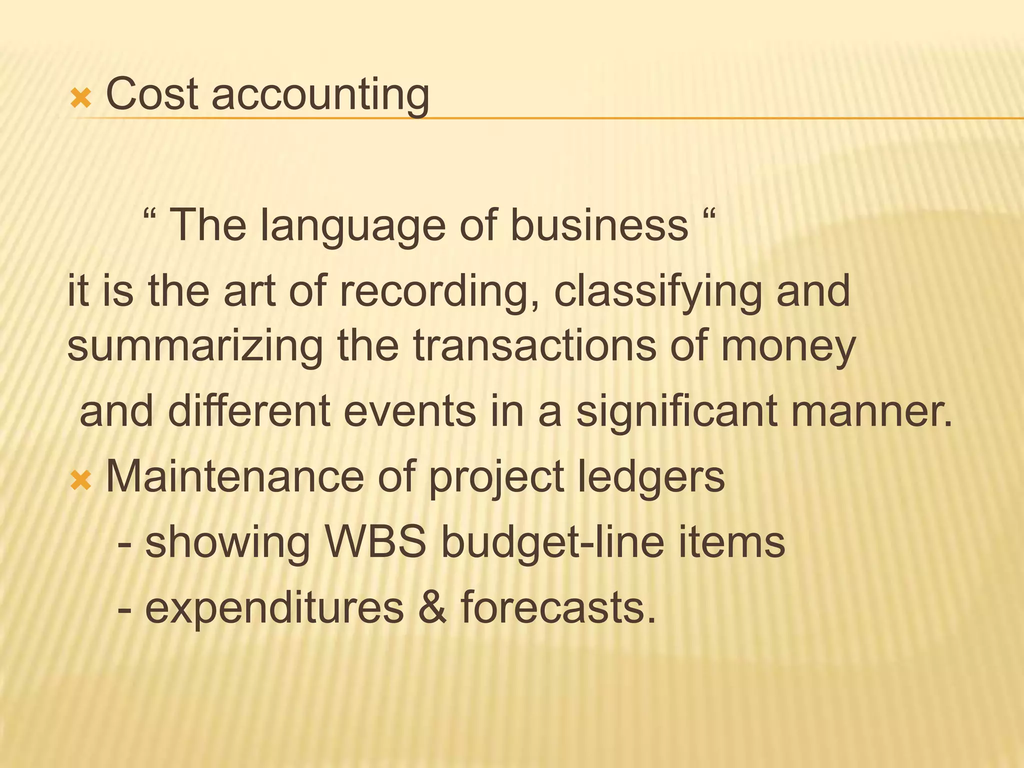 

Cost accounting

“ The language of business “
it is the art of recording, classifying and
summarizing the transactions of money
and different events in a significant manner.
 Maintenance of project ledgers
- showing WBS budget-line items
- expenditures & forecasts.

 