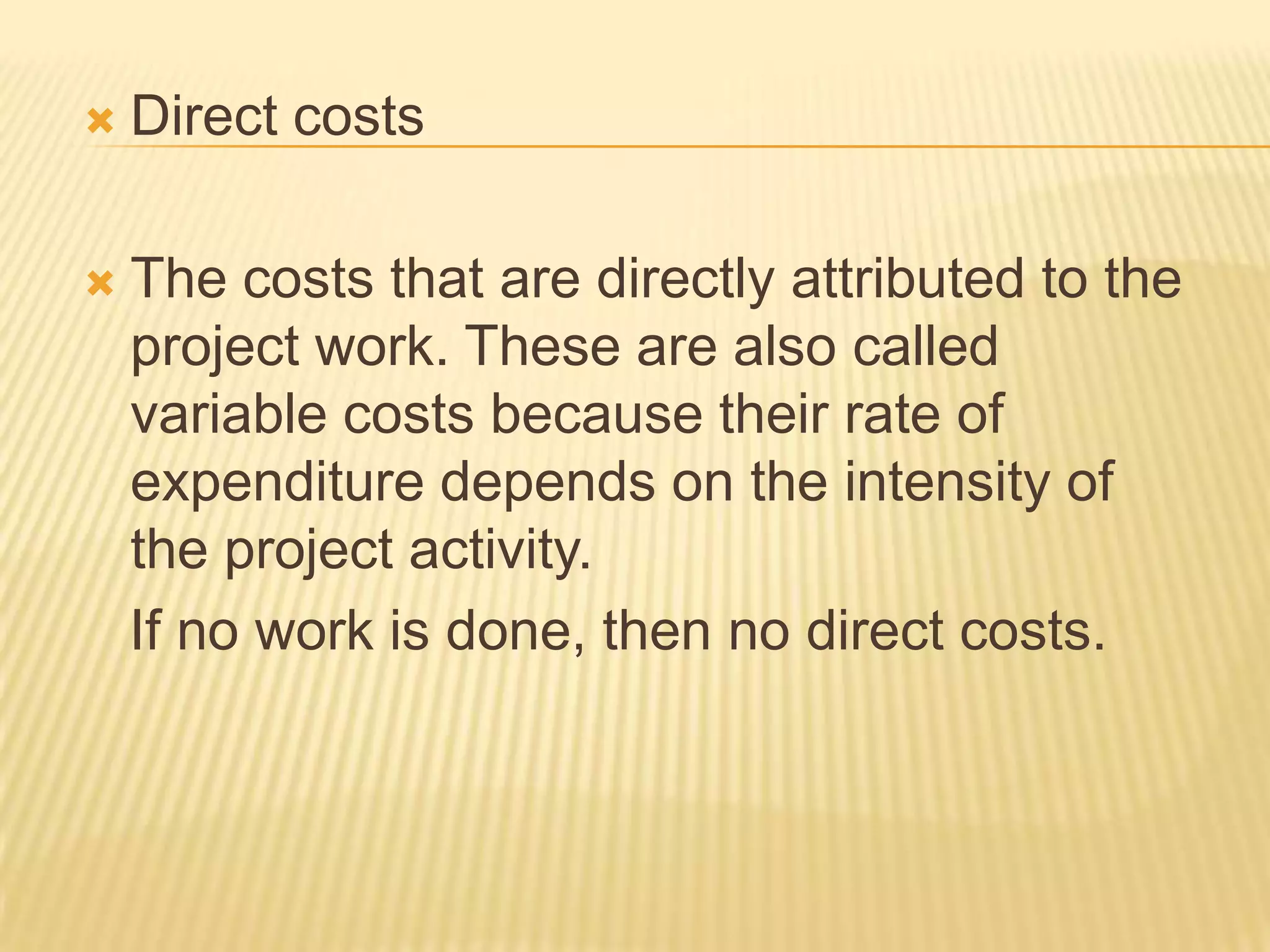 

Direct costs



The costs that are directly attributed to the
project work. These are also called
variable costs because their rate of
expenditure depends on the intensity of
the project activity.
If no work is done, then no direct costs.

 