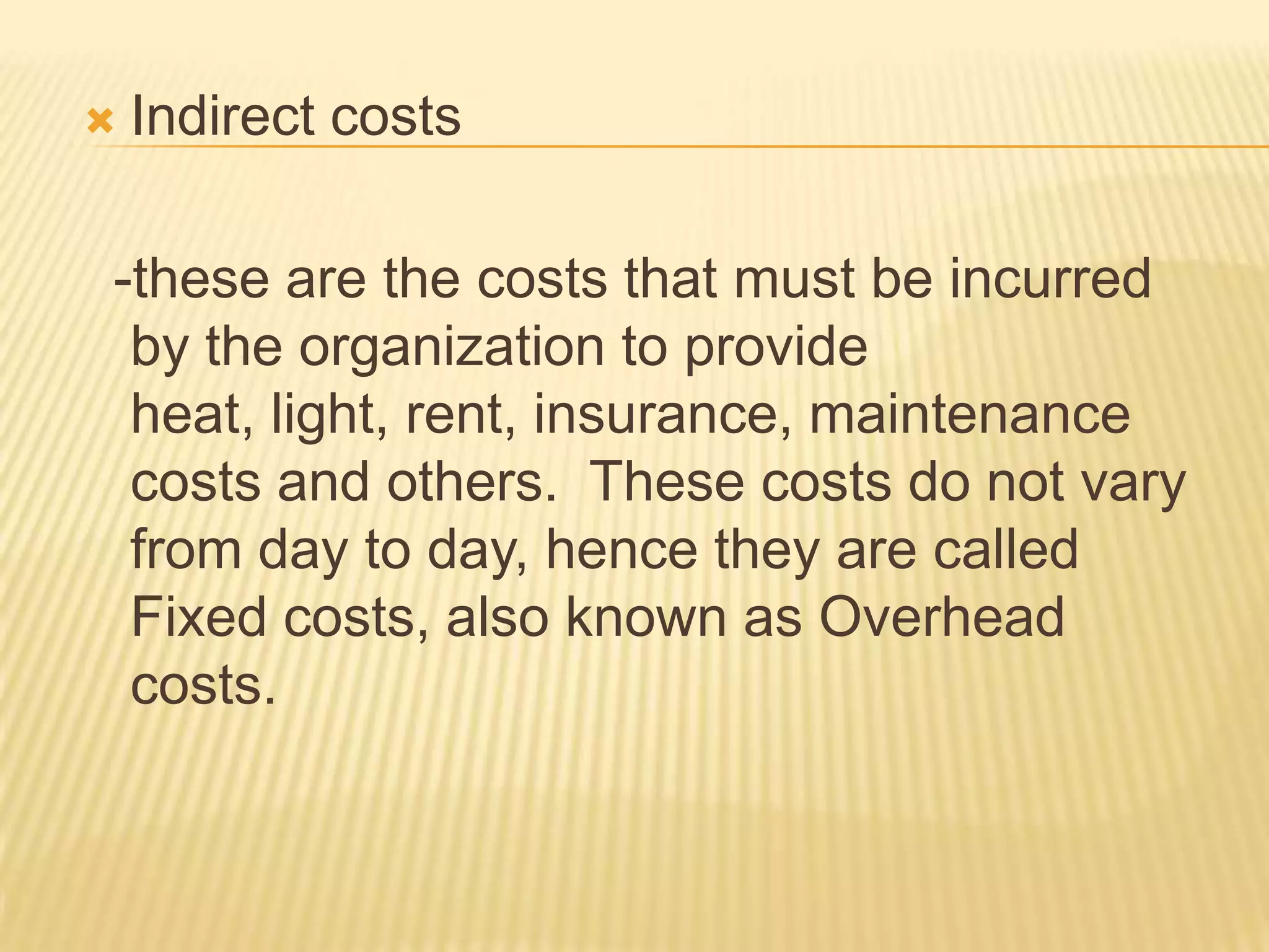 

Indirect costs

-these are the costs that must be incurred
by the organization to provide
heat, light, rent, insurance, maintenance
costs and others. These costs do not vary
from day to day, hence they are called
Fixed costs, also known as Overhead
costs.

 