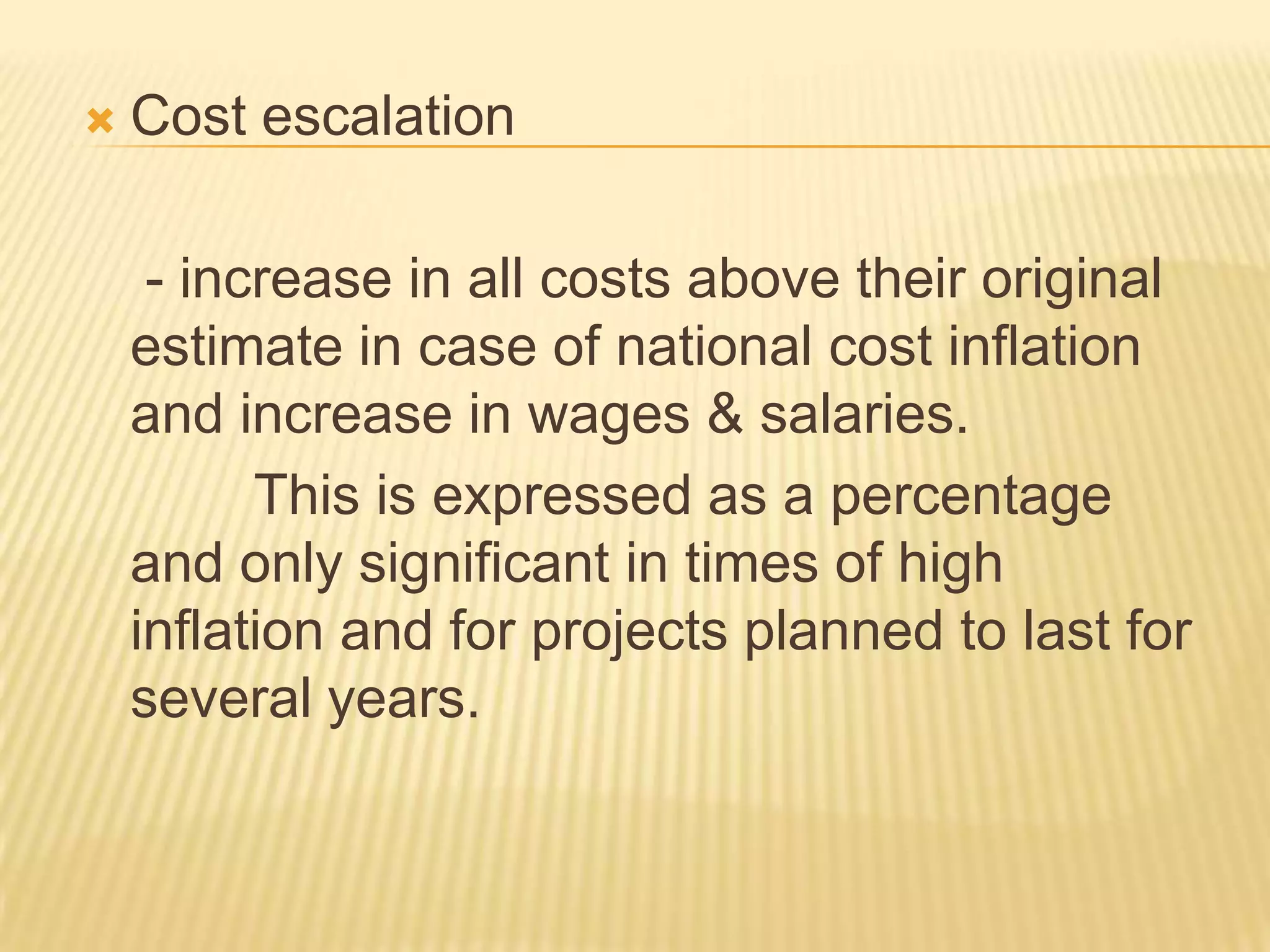 

Cost escalation
- increase in all costs above their original
estimate in case of national cost inflation
and increase in wages & salaries.
This is expressed as a percentage
and only significant in times of high
inflation and for projects planned to last for
several years.

 