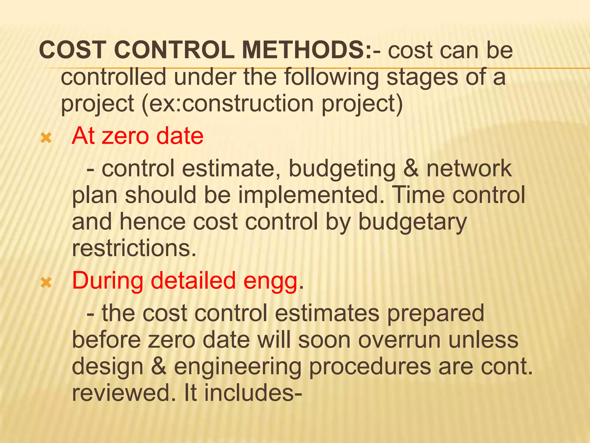 COST CONTROL METHODS:- cost can be
controlled under the following stages of a
project (ex:construction project)
 At zero date
- control estimate, budgeting & network
plan should be implemented. Time control
and hence cost control by budgetary
restrictions.
 During detailed engg.
- the cost control estimates prepared
before zero date will soon overrun unless
design & engineering procedures are cont.
reviewed. It includes-

 