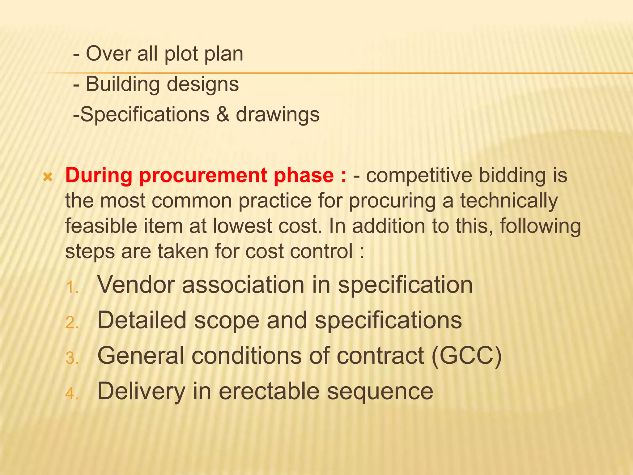 - Over all plot plan
- Building designs
-Specifications & drawings


During procurement phase : - competitive bidding is
the most common practice for procuring a technically
feasible item at lowest cost. In addition to this, following
steps are taken for cost control :
1.
2.
3.

4.

Vendor association in specification
Detailed scope and specifications
General conditions of contract (GCC)
Delivery in erectable sequence

 