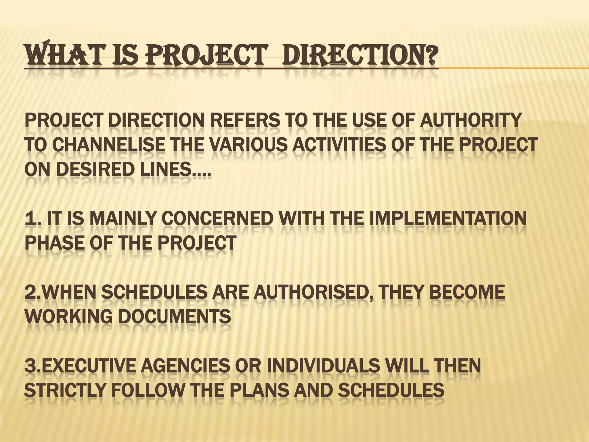WHAT IS PROJECT DIRECTION?
PROJECT DIRECTION REFERS TO THE USE OF AUTHORITY
TO CHANNELISE THE VARIOUS ACTIVITIES OF THE PROJECT
ON DESIRED LINES….
1. IT IS MAINLY CONCERNED WITH THE IMPLEMENTATION
PHASE OF THE PROJECT
2.WHEN SCHEDULES ARE AUTHORISED, THEY BECOME
WORKING DOCUMENTS
3.EXECUTIVE AGENCIES OR INDIVIDUALS WILL THEN
STRICTLY FOLLOW THE PLANS AND SCHEDULES

 