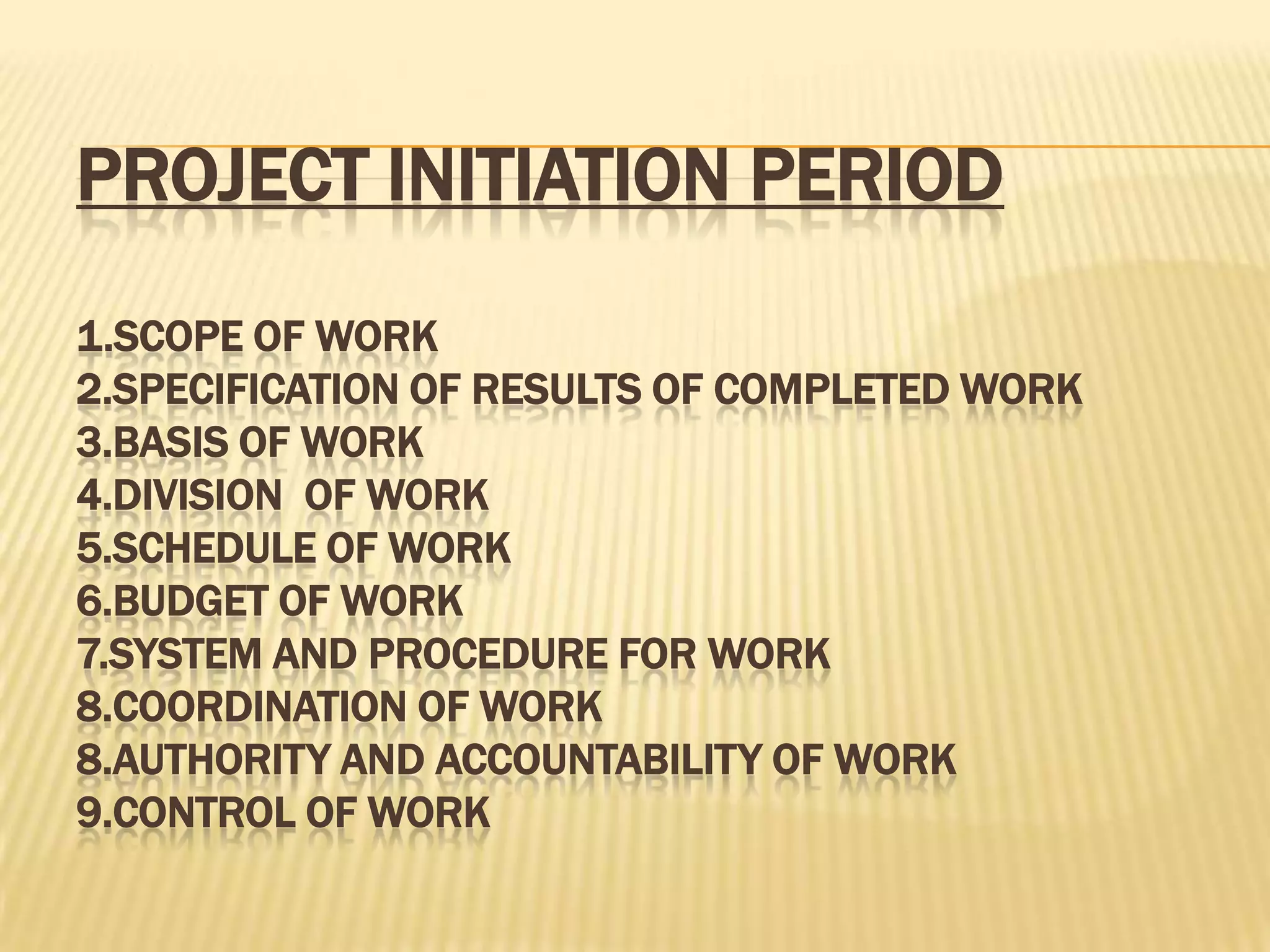 PROJECT INITIATION PERIOD
1.SCOPE OF WORK
2.SPECIFICATION OF RESULTS OF COMPLETED WORK
3.BASIS OF WORK
4.DIVISION OF WORK
5.SCHEDULE OF WORK
6.BUDGET OF WORK
7.SYSTEM AND PROCEDURE FOR WORK
8.COORDINATION OF WORK
8.AUTHORITY AND ACCOUNTABILITY OF WORK
9.CONTROL OF WORK

 