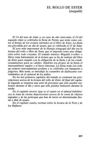 EL ROLLO DE ESTER
(meguilá)
El 14 del mes de Adar o, en caso de año intercalar, el 14 del
segundo Adar se celebraba la fiesta de Purim, que tenía como cen-
tro el festejo de los eventos narrados en el libro de Ester. La fiesta
era precedida por un día de ayuno, que se celebrada el 13 de Adar.
El acto más importante de la liturgia sinagoga! del día era la
lectura del rollo o libro de Ester, que se imponía como una obliga-
ción sobre todo creyente. El tratado mísnico Meguilá (<<rollo» o
libro) trata básicamente de la lectura que se ha de realizar del libro
de Ester para cumplir con la obligación de la fiesta y de los condi-
cionamientos para su validez. También era propio de la fiesta el
intercambiarse regalos y el hacer limosnas. La fiesta tenía con todo
un carácter marcadamente profano y se celebraba con banquetes y
jolgorios. Más tarde, se introdujo la costumbre de disfrazarse con-
virtiéndose en el carnaval de los judíos.
En los dos primeros capítulos del tratado se contienen las pres-
cripciones acerca de la lectura del rollo de Ester. Al final del capítu-
lo segundo se enumera una serie de preceptos que sólo pueden rea-
lizarse durante el día y otros que sólo pueden realizarse durante la
noche.
En el capítulo tercero (que es el cuarto en el talmud babilóni-
co) se trata de ciertas disposiciones acerca de la venta de objetos
sagrados y de las perícopas que han de leerse en determinadas fies-
tas y días de ayuno.
En el capítulo cuarto, normas sobre la lectura de la Torá y de
los Haftarot.
409
 