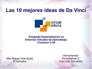 Las 10 mejores ideas de Da Vinci




                 Posgrado Especializacion en
               Entornos Virtuales de Aprendizaje.
                        Comision C-54




                                             Herramientas
Max Miguel Velis Ayala.                     Tecnológicas 2.
     El Salvador.                         Tutor Iván Armuelles
 