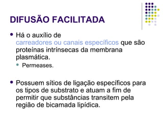 DIFUSÃO FACILITADA
 Há o auxílio de
carreadores ou canais específicos que são
proteínas intrínsecas da membrana
plasmática.
 Permeases.
 Possuem sítios de ligação específicos para
os tipos de substrato e atuam a fim de
permitir que substâncias transitem pela
região de bicamada lipídica.
 