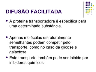 DIFUSÃO FACILITADA
 A proteína transportadora é específica para
uma determinada substância.
 Apenas moléculas estruturalmente
semelhantes podem competir pelo
transporte, como no caso da glicose e
galactose.
 Este transporte também pode ser inibido por
inibidores químicos
 