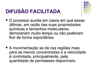 DIFUSÃO FACILITADA
 O processo auxilia em casos em que essas
últimas, em razão das suas propriedades
químicas e tamanhos moleculares,
demorariam muito tempo ou não poderiam
fluir de forma espontânea
 A movimentação se dá nas regiões mais
para as menos concentradas e a velocidade
é controlada, principalmente, pela
quantidade de permeases disponíveis.
 