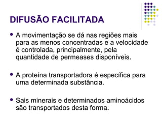 DIFUSÃO FACILITADA
 A movimentação se dá nas regiões mais
para as menos concentradas e a velocidade
é controlada, principalmente, pela
quantidade de permeases disponíveis.
 A proteína transportadora é específica para
uma determinada substância.
 Sais minerais e determinados aminoácidos
são transportados desta forma.
 