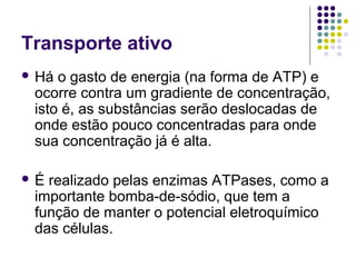 Transporte ativo
 Há o gasto de energia (na forma de ATP) e
ocorre contra um gradiente de concentração,
isto é, as substâncias serão deslocadas de
onde estão pouco concentradas para onde
sua concentração já é alta.
 É realizado pelas enzimas ATPases, como a
importante bomba-de-sódio, que tem a
função de manter o potencial eletroquímico
das células.
 
