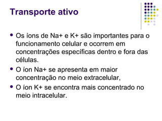 Transporte ativo
 Os íons de Na+ e K+ são importantes para o
funcionamento celular e ocorrem em
concentrações específicas dentro e fora das
células.
 O íon Na+ se apresenta em maior
concentração no meio extracelular,
 O íon K+ se encontra mais concentrado no
meio intracelular.
 