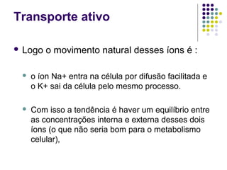 Transporte ativo
 Logo o movimento natural desses íons é :
 o íon Na+ entra na célula por difusão facilitada e
o K+ sai da célula pelo mesmo processo.
 Com isso a tendência é haver um equilíbrio entre
as concentrações interna e externa desses dois
íons (o que não seria bom para o metabolismo
celular),
 