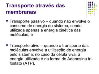 Transporte através das
membranas
 Transporte passivo – quando não envolve o
consumo de energia do sistema, sendo
utilizada apenas a energia cinética das
moléculas; e
 Transporte ativo – quando o transporte das
moléculas envolve a utilização de energia
pelo sistema; no caso da célula viva, a
energia utilizada é na forma de Adenosina tri-
fosfato (ATP).
 