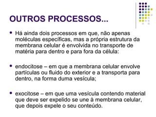 OUTROS PROCESSOS...
 Há ainda dois processos em que, não apenas
moléculas específicas, mas a própria estrutura da
membrana celular é envolvida no transporte de
matéria para dentro e para fora da célula:
 endocitose – em que a membrana celular envolve
partículas ou fluido do exterior e a transporta para
dentro, na forma duma vesícula;
 exocitose – em que uma vesícula contendo material
que deve ser expelido se une à membrana celular,
que depois expele o seu conteúdo.
 