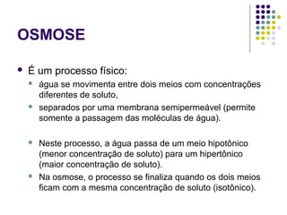 OSMOSE
 É um processo físico:
 água se movimenta entre dois meios com concentrações
diferentes de soluto,
 separados por uma membrana semipermeável (permite
somente a passagem das moléculas de água).
 Neste processo, a água passa de um meio hipotônico
(menor concentração de soluto) para um hipertônico
(maior concentração de soluto).
 Na osmose, o processo se finaliza quando os dois meios
ficam com a mesma concentração de soluto (isotônico).
 
