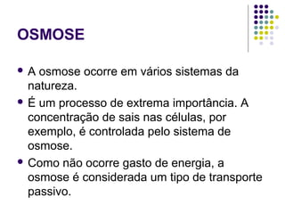 OSMOSE
 A osmose ocorre em vários sistemas da
natureza.
 É um processo de extrema importância. A
concentração de sais nas células, por
exemplo, é controlada pelo sistema de
osmose.
 Como não ocorre gasto de energia, a
osmose é considerada um tipo de transporte
passivo.
 