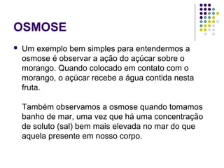 OSMOSE
 Um exemplo bem simples para entendermos a
osmose é observar a ação do açúcar sobre o
morango. Quando colocado em contato com o
morango, o açúcar recebe a água contida nesta
fruta.
Também observamos a osmose quando tomamos
banho de mar, uma vez que há uma concentração
de soluto (sal) bem mais elevada no mar do que
aquela presente em nosso corpo.
 