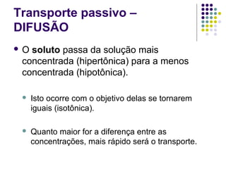 Transporte passivo –
DIFUSÃO
 O soluto passa da solução mais
concentrada (hipertônica) para a menos
concentrada (hipotônica).
 Isto ocorre com o objetivo delas se tornarem
iguais (isotônica).
 Quanto maior for a diferença entre as
concentrações, mais rápido será o transporte.
 