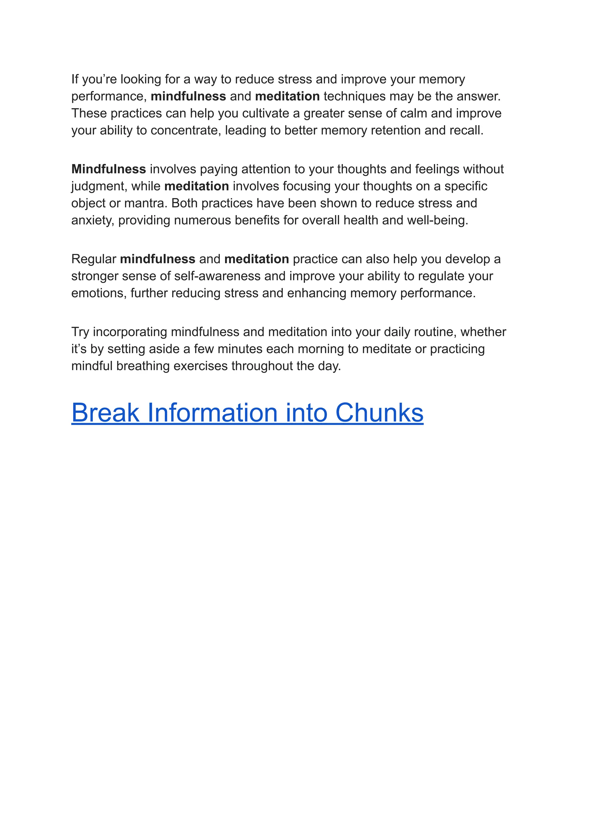 If you’re looking for a way to reduce stress and improve your memory
performance, mindfulness and meditation techniques may be the answer.
These practices can help you cultivate a greater sense of calm and improve
your ability to concentrate, leading to better memory retention and recall.
Mindfulness involves paying attention to your thoughts and feelings without
judgment, while meditation involves focusing your thoughts on a specific
object or mantra. Both practices have been shown to reduce stress and
anxiety, providing numerous benefits for overall health and well-being.
Regular mindfulness and meditation practice can also help you develop a
stronger sense of self-awareness and improve your ability to regulate your
emotions, further reducing stress and enhancing memory performance.
Try incorporating mindfulness and meditation into your daily routine, whether
it’s by setting aside a few minutes each morning to meditate or practicing
mindful breathing exercises throughout the day.
Break Information into Chunks
 