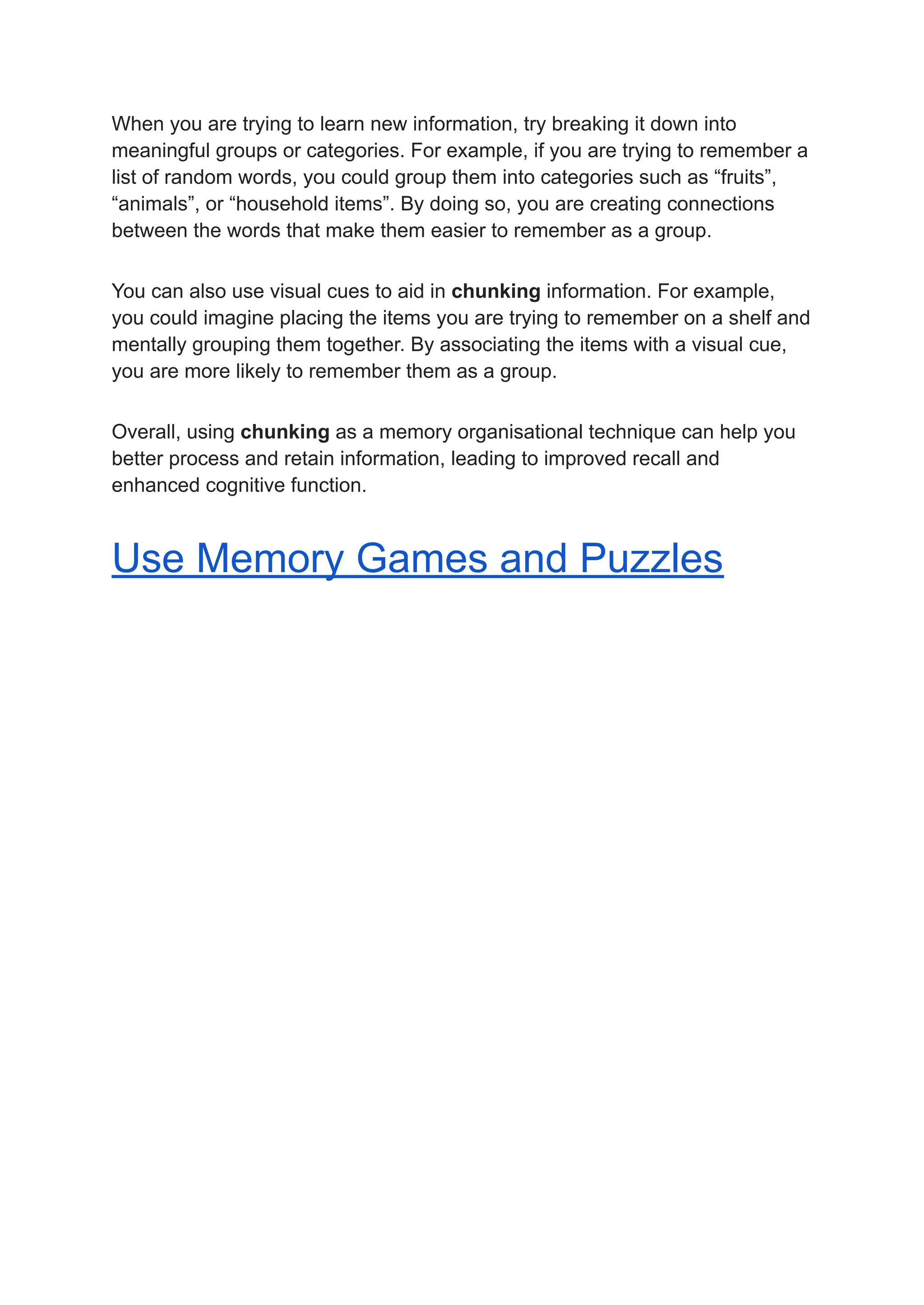 When you are trying to learn new information, try breaking it down into
meaningful groups or categories. For example, if you are trying to remember a
list of random words, you could group them into categories such as “fruits”,
“animals”, or “household items”. By doing so, you are creating connections
between the words that make them easier to remember as a group.
You can also use visual cues to aid in chunking information. For example,
you could imagine placing the items you are trying to remember on a shelf and
mentally grouping them together. By associating the items with a visual cue,
you are more likely to remember them as a group.
Overall, using chunking as a memory organisational technique can help you
better process and retain information, leading to improved recall and
enhanced cognitive function.
Use Memory Games and Puzzles
 