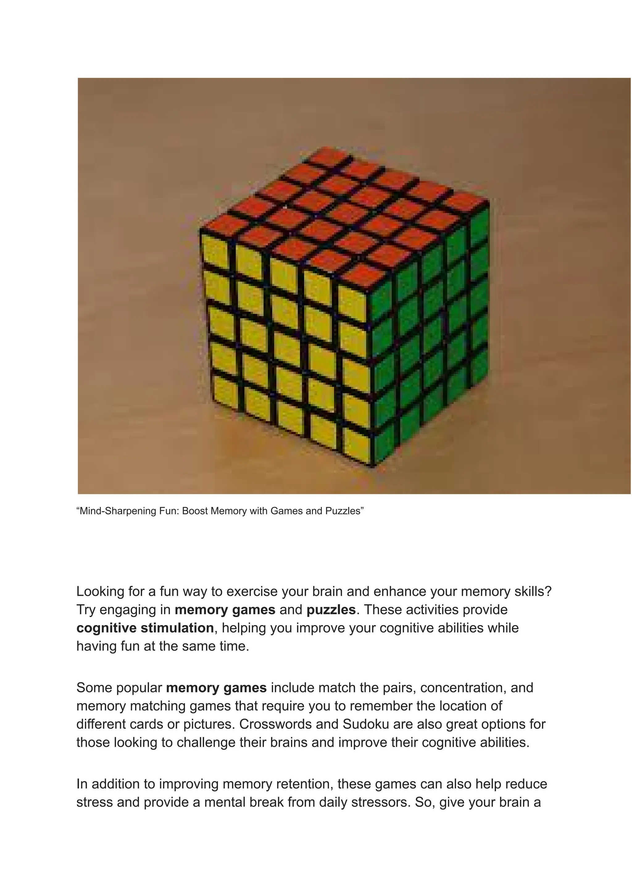 “Mind-Sharpening Fun: Boost Memory with Games and Puzzles”
Looking for a fun way to exercise your brain and enhance your memory skills?
Try engaging in memory games and puzzles. These activities provide
cognitive stimulation, helping you improve your cognitive abilities while
having fun at the same time.
Some popular memory games include match the pairs, concentration, and
memory matching games that require you to remember the location of
different cards or pictures. Crosswords and Sudoku are also great options for
those looking to challenge their brains and improve their cognitive abilities.
In addition to improving memory retention, these games can also help reduce
stress and provide a mental break from daily stressors. So, give your brain a
 