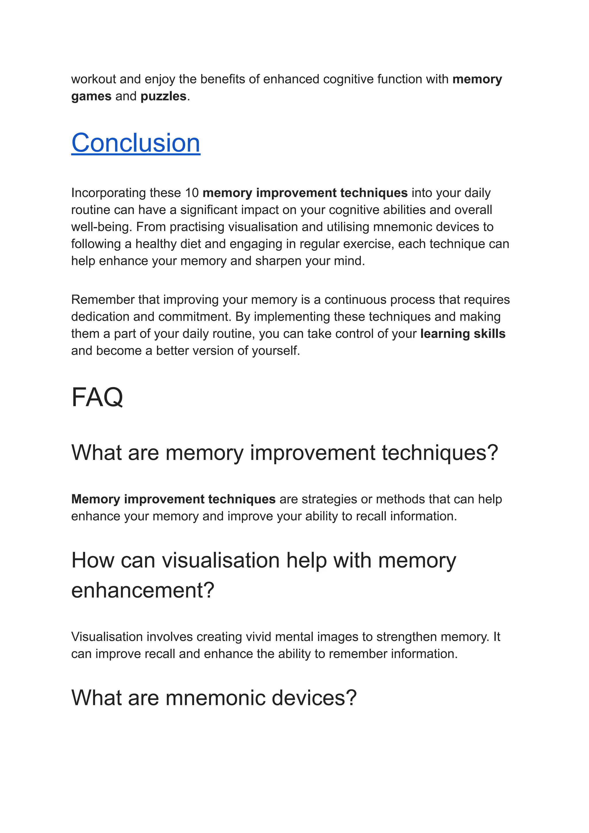 workout and enjoy the benefits of enhanced cognitive function with memory
games and puzzles.
Conclusion
Incorporating these 10 memory improvement techniques into your daily
routine can have a significant impact on your cognitive abilities and overall
well-being. From practising visualisation and utilising mnemonic devices to
following a healthy diet and engaging in regular exercise, each technique can
help enhance your memory and sharpen your mind.
Remember that improving your memory is a continuous process that requires
dedication and commitment. By implementing these techniques and making
them a part of your daily routine, you can take control of your learning skills
and become a better version of yourself.
FAQ
What are memory improvement techniques?
Memory improvement techniques are strategies or methods that can help
enhance your memory and improve your ability to recall information.
How can visualisation help with memory
enhancement?
Visualisation involves creating vivid mental images to strengthen memory. It
can improve recall and enhance the ability to remember information.
What are mnemonic devices?
 