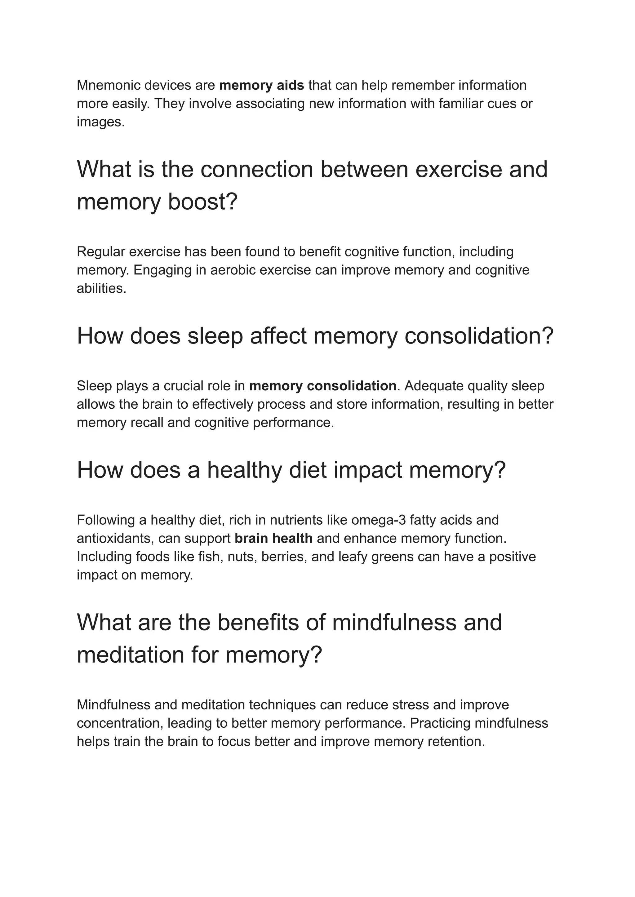 Mnemonic devices are memory aids that can help remember information
more easily. They involve associating new information with familiar cues or
images.
What is the connection between exercise and
memory boost?
Regular exercise has been found to benefit cognitive function, including
memory. Engaging in aerobic exercise can improve memory and cognitive
abilities.
How does sleep affect memory consolidation?
Sleep plays a crucial role in memory consolidation. Adequate quality sleep
allows the brain to effectively process and store information, resulting in better
memory recall and cognitive performance.
How does a healthy diet impact memory?
Following a healthy diet, rich in nutrients like omega-3 fatty acids and
antioxidants, can support brain health and enhance memory function.
Including foods like fish, nuts, berries, and leafy greens can have a positive
impact on memory.
What are the benefits of mindfulness and
meditation for memory?
Mindfulness and meditation techniques can reduce stress and improve
concentration, leading to better memory performance. Practicing mindfulness
helps train the brain to focus better and improve memory retention.
 