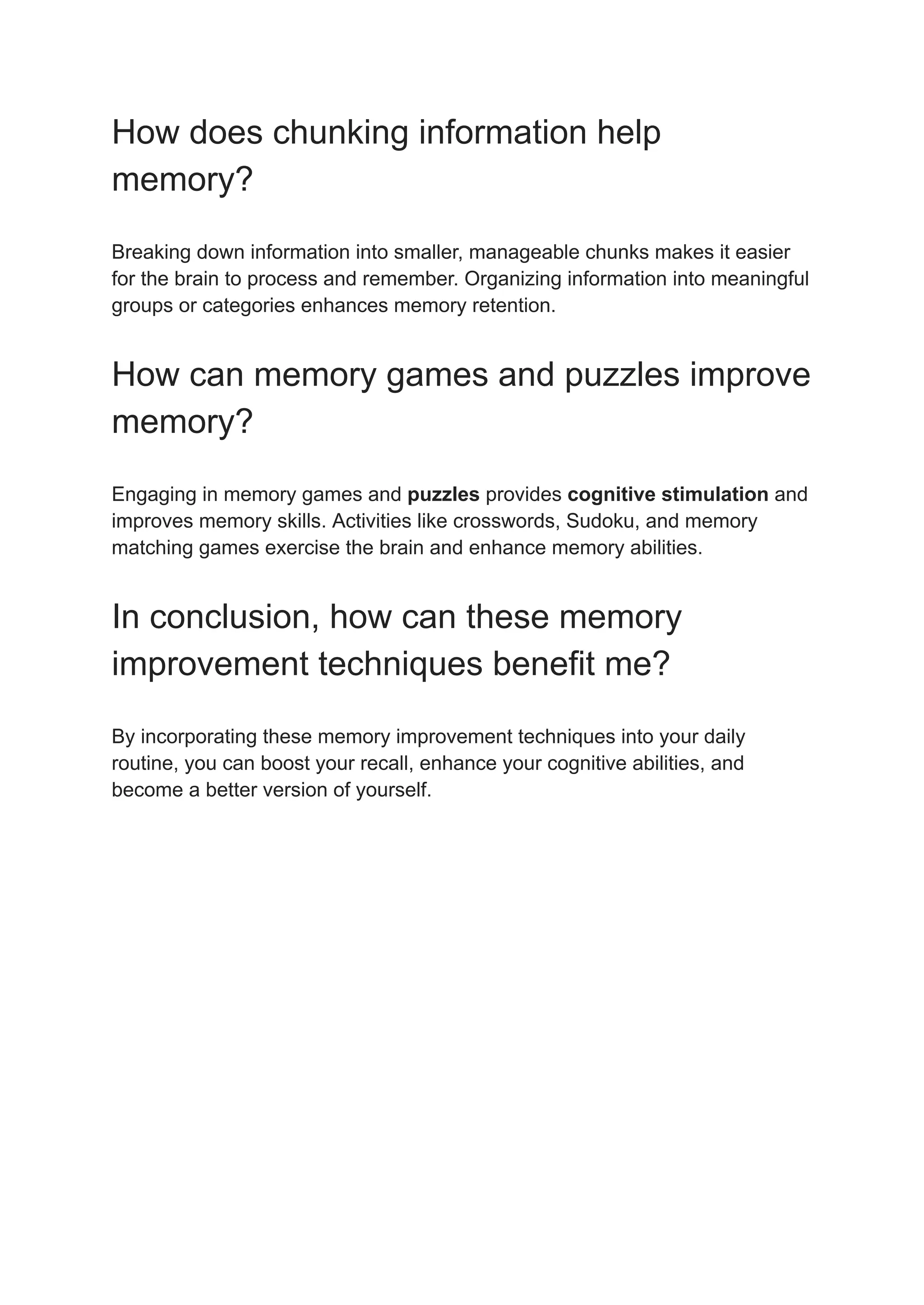 How does chunking information help
memory?
Breaking down information into smaller, manageable chunks makes it easier
for the brain to process and remember. Organizing information into meaningful
groups or categories enhances memory retention.
How can memory games and puzzles improve
memory?
Engaging in memory games and puzzles provides cognitive stimulation and
improves memory skills. Activities like crosswords, Sudoku, and memory
matching games exercise the brain and enhance memory abilities.
In conclusion, how can these memory
improvement techniques benefit me?
By incorporating these memory improvement techniques into your daily
routine, you can boost your recall, enhance your cognitive abilities, and
become a better version of yourself.
 