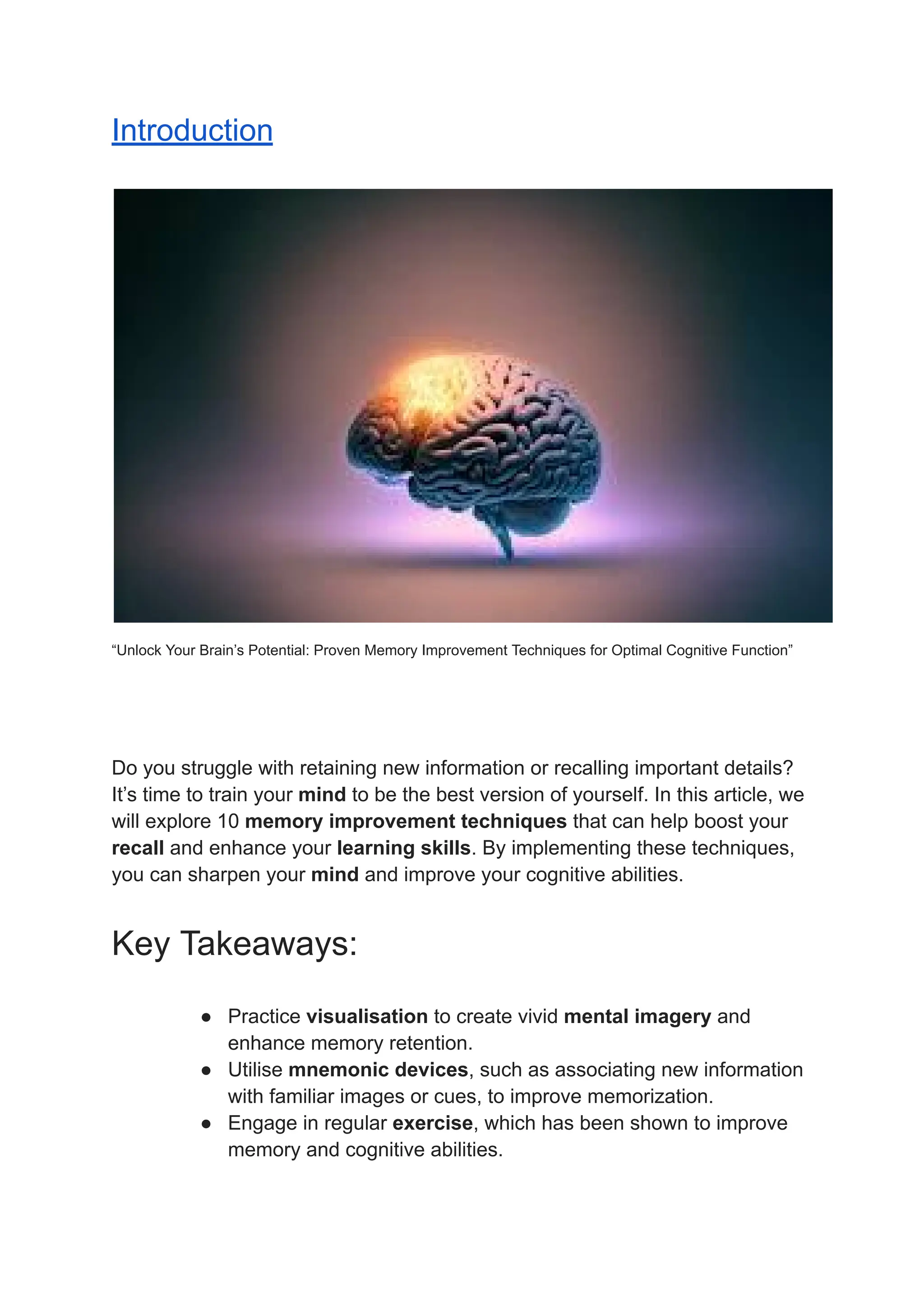 Introduction
“Unlock Your Brain’s Potential: Proven Memory Improvement Techniques for Optimal Cognitive Function”
Do you struggle with retaining new information or recalling important details?
It’s time to train your mind to be the best version of yourself. In this article, we
will explore 10 memory improvement techniques that can help boost your
recall and enhance your learning skills. By implementing these techniques,
you can sharpen your mind and improve your cognitive abilities.
Key Takeaways:
● Practice visualisation to create vivid mental imagery and
enhance memory retention.
● Utilise mnemonic devices, such as associating new information
with familiar images or cues, to improve memorization.
● Engage in regular exercise, which has been shown to improve
memory and cognitive abilities.
 