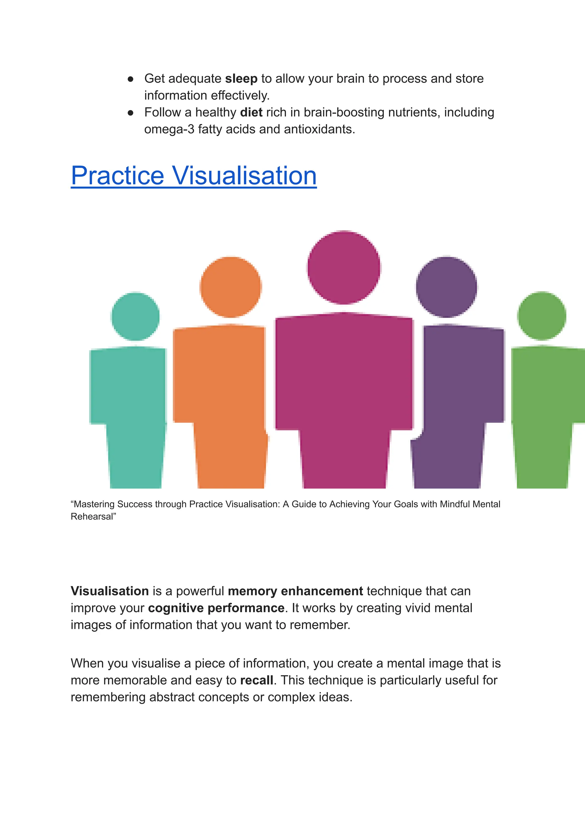 ● Get adequate sleep to allow your brain to process and store
information effectively.
● Follow a healthy diet rich in brain-boosting nutrients, including
omega-3 fatty acids and antioxidants.
Practice Visualisation
“Mastering Success through Practice Visualisation: A Guide to Achieving Your Goals with Mindful Mental
Rehearsal”
Visualisation is a powerful memory enhancement technique that can
improve your cognitive performance. It works by creating vivid mental
images of information that you want to remember.
When you visualise a piece of information, you create a mental image that is
more memorable and easy to recall. This technique is particularly useful for
remembering abstract concepts or complex ideas.
 