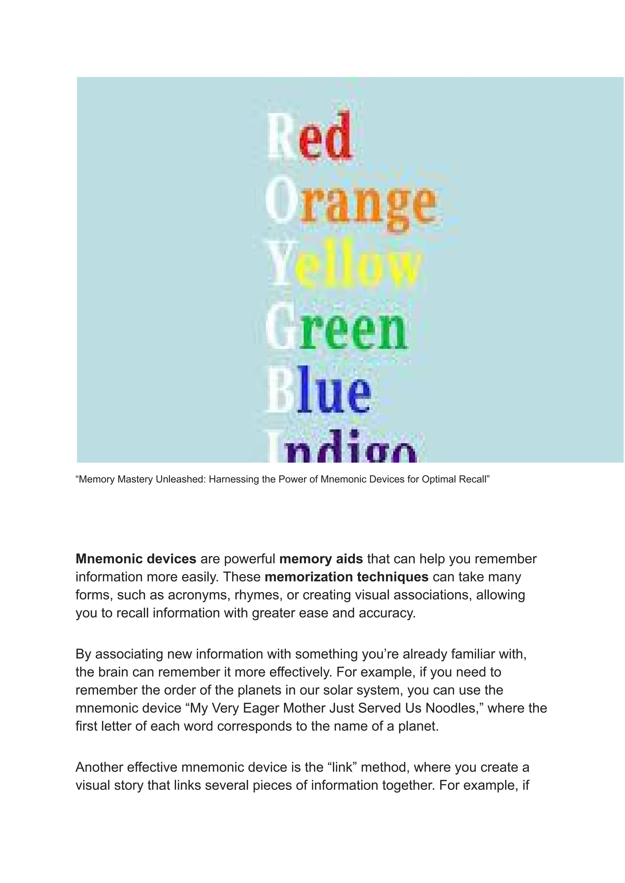 “Memory Mastery Unleashed: Harnessing the Power of Mnemonic Devices for Optimal Recall”
Mnemonic devices are powerful memory aids that can help you remember
information more easily. These memorization techniques can take many
forms, such as acronyms, rhymes, or creating visual associations, allowing
you to recall information with greater ease and accuracy.
By associating new information with something you’re already familiar with,
the brain can remember it more effectively. For example, if you need to
remember the order of the planets in our solar system, you can use the
mnemonic device “My Very Eager Mother Just Served Us Noodles,” where the
first letter of each word corresponds to the name of a planet.
Another effective mnemonic device is the “link” method, where you create a
visual story that links several pieces of information together. For example, if
 