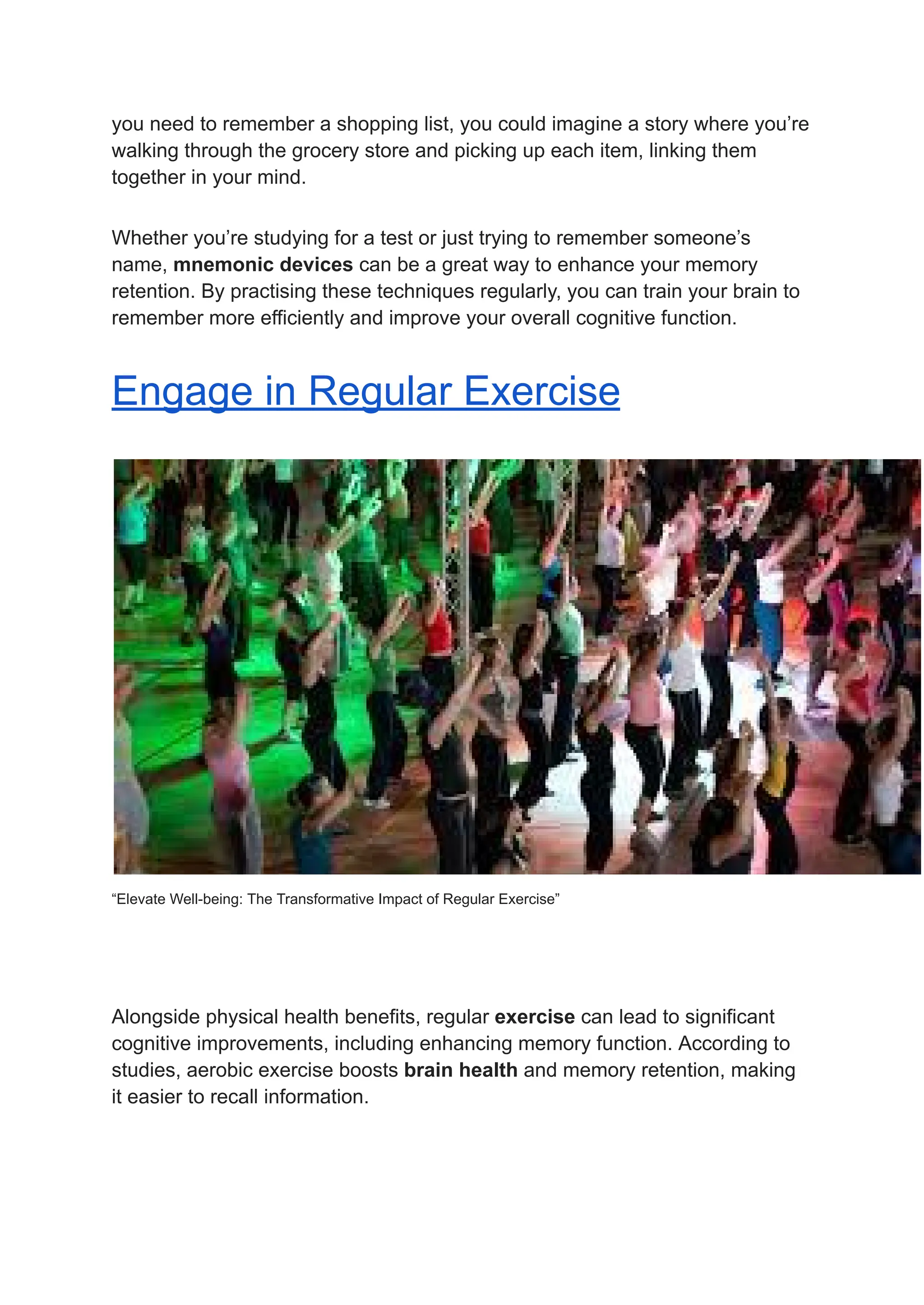 you need to remember a shopping list, you could imagine a story where you’re
walking through the grocery store and picking up each item, linking them
together in your mind.
Whether you’re studying for a test or just trying to remember someone’s
name, mnemonic devices can be a great way to enhance your memory
retention. By practising these techniques regularly, you can train your brain to
remember more efficiently and improve your overall cognitive function.
Engage in Regular Exercise
“Elevate Well-being: The Transformative Impact of Regular Exercise”
Alongside physical health benefits, regular exercise can lead to significant
cognitive improvements, including enhancing memory function. According to
studies, aerobic exercise boosts brain health and memory retention, making
it easier to recall information.
 