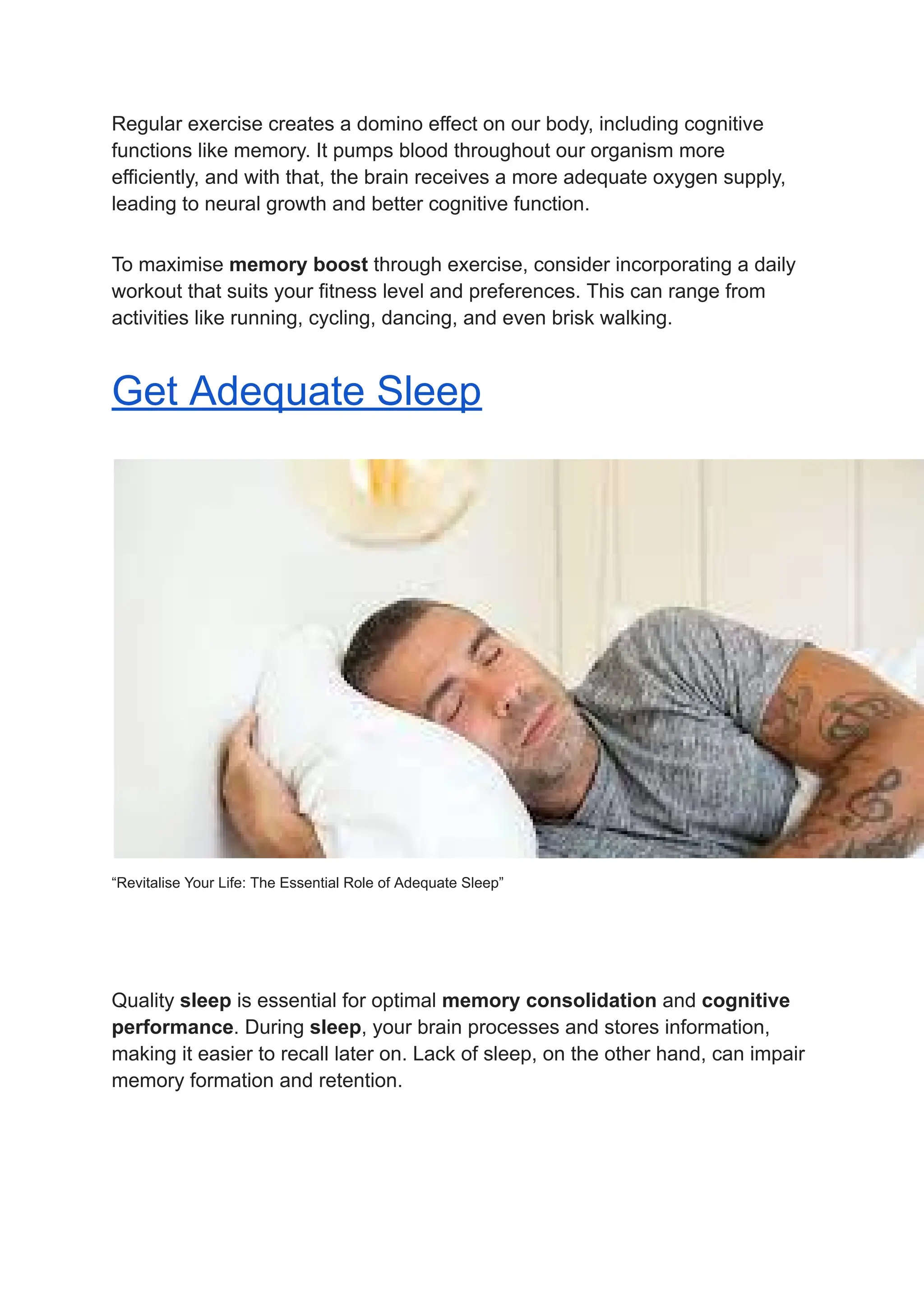 Regular exercise creates a domino effect on our body, including cognitive
functions like memory. It pumps blood throughout our organism more
efficiently, and with that, the brain receives a more adequate oxygen supply,
leading to neural growth and better cognitive function.
To maximise memory boost through exercise, consider incorporating a daily
workout that suits your fitness level and preferences. This can range from
activities like running, cycling, dancing, and even brisk walking.
Get Adequate Sleep
“Revitalise Your Life: The Essential Role of Adequate Sleep”
Quality sleep is essential for optimal memory consolidation and cognitive
performance. During sleep, your brain processes and stores information,
making it easier to recall later on. Lack of sleep, on the other hand, can impair
memory formation and retention.
 