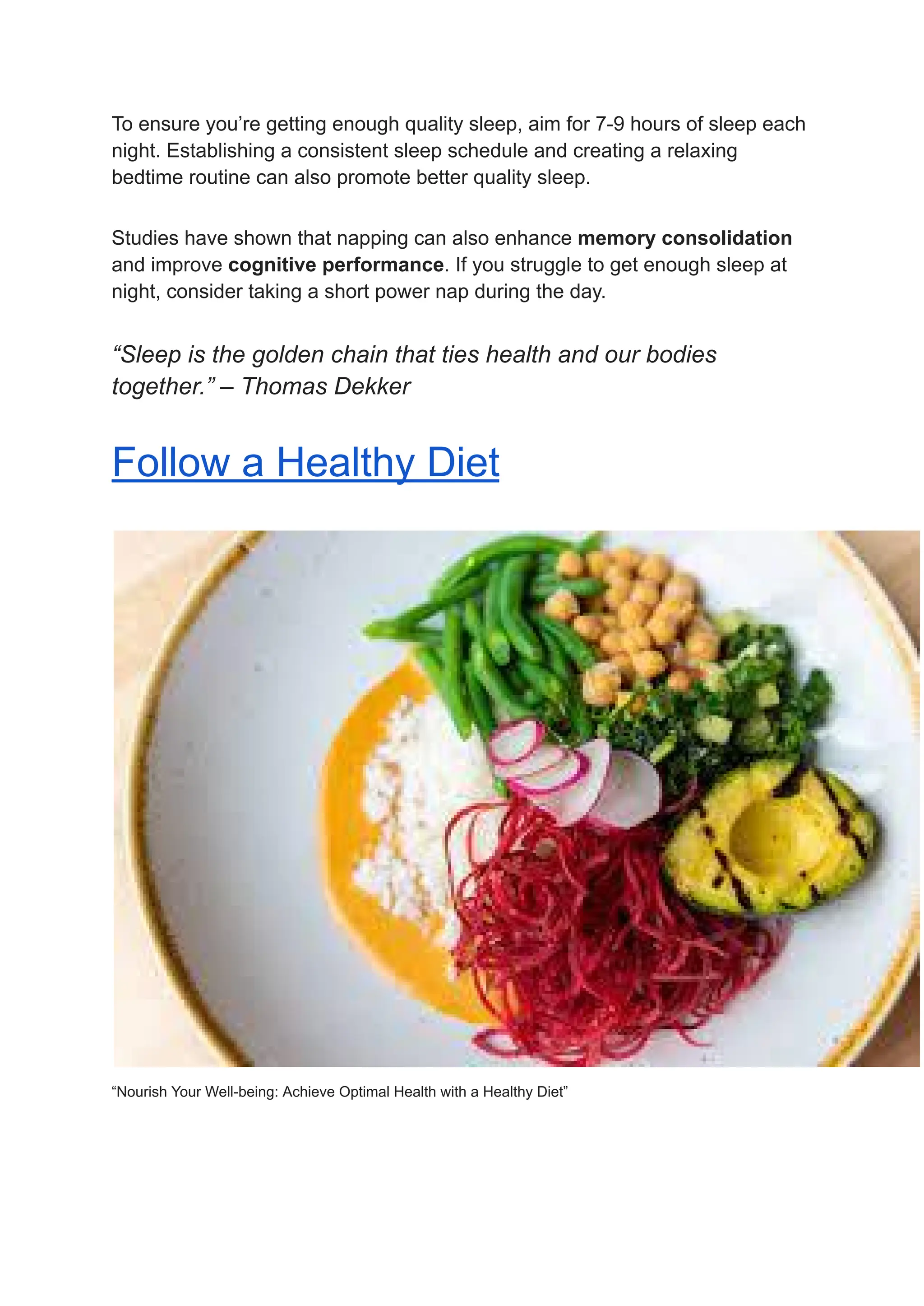 To ensure you’re getting enough quality sleep, aim for 7-9 hours of sleep each
night. Establishing a consistent sleep schedule and creating a relaxing
bedtime routine can also promote better quality sleep.
Studies have shown that napping can also enhance memory consolidation
and improve cognitive performance. If you struggle to get enough sleep at
night, consider taking a short power nap during the day.
“Sleep is the golden chain that ties health and our bodies
together.” – Thomas Dekker
Follow a Healthy Diet
“Nourish Your Well-being: Achieve Optimal Health with a Healthy Diet”
 