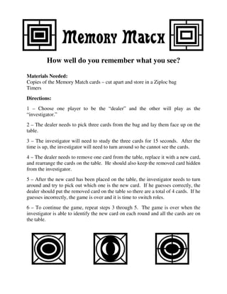 Memory Match
         How well do you remember what you see?

Materials Needed:
Copies of the Memory Match cards – cut apart and store in a Ziploc bag
Timers
Directions:
1 – Choose one player to be the “dealer” and the other will play as the
“investigator.”
2 – The dealer needs to pick three cards from the bag and lay them face up on the
table.
3 – The investigator will need to study the three cards for 15 seconds. After the
time is up, the investigator will need to turn around so he cannot see the cards.
4 – The dealer needs to remove one card from the table, replace it with a new card,
and rearrange the cards on the table. He should also keep the removed card hidden
from the investigator.
5 – After the new card has been placed on the table, the investigator needs to turn
around and try to pick out which one is the new card. If he guesses correctly, the
dealer should put the removed card on the table so there are a total of 4 cards. If he
guesses incorrectly, the game is over and it is time to switch roles.
6 – To continue the game, repeat steps 3 through 5. The game is over when the
investigator is able to identify the new card on each round and all the cards are on
the table.
 