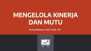 MENGELOLA KINERJA
DAN MUTU
Ninnasi Muttaqiin, S.M.B., M.SM., CFP.
 