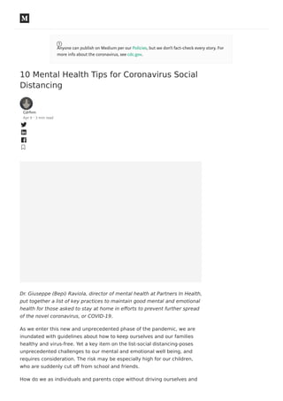 10 Mental Health Tips for Coronavirus Social
Distancing
Cdrfnm
Apr 9 · 3 min read
Dr. Giuseppe (Bepi) Raviola, director of mental health at Partners In Health,
put together a list of key practices to maintain good mental and emotional
health for those asked to stay at home in eﬀorts to prevent further spread
of the novel coronavirus, or COVID-19.
As we enter this new and unprecedented phase of the pandemic, we are
inundated with guidelines about how to keep ourselves and our families
healthy and virus-free. Yet a key item on the list-social distancing-poses
unprecedented challenges to our mental and emotional well being, and
requires consideration. The risk may be especially high for our children,
who are suddenly cut oﬀ from school and friends.
How do we as individuals and parents cope without driving ourselves and
Anyone can publish on Medium per our Policies, but we don’t fact-check every story. For
more info about the coronavirus, see cdc.gov.
 