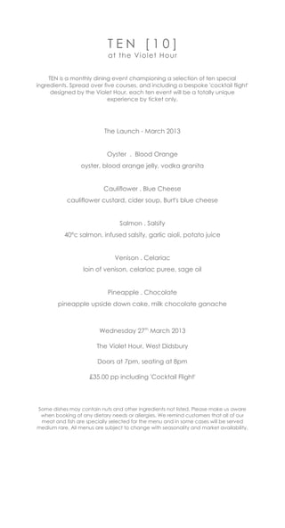 TEN [10]
                            at The Vi olet Hour


  TEN is a monthly dining event championing a selection of ten special and
   seasonal ingredients. Spread over five courses, and including a bespoke
 'cocktail flight' designed by The Violet Hour, each TEN event will be a totally
                         unique experience by ticket only.




                           The Launch - March 2013


                            Oyster . Blood Orange
                 oyster, blood orange jelly, vodka granita


                           Cauliflower . Blue Cheese
            cauliflower custard, cider soup, Burt's blue cheese


                                 Salmon . Salsify
               40°c salmon, infused salsify, aioli, potato juice


                               Venison . Celariac
                  loin of venison, celariac puree, sage oil


                            Pineapple . Chocolate
        pineapple upside down cake, milk chocolate ganache



                         Wednesday 27th March 2013

                        The Violet Hour, West Didsbury

                        Doors at 7pm, seating at 8pm

                     £35.00 pp including 'Cocktail Flight'




Some dishes may contain nuts and other ingredients not listed. Please make us aware
 when booking of any dietary needs or allergies. We remind customers that all of our
 meat and fish are specially selected for the menu and in some cases will be served
medium rare. All menus are subject to change with seasonality and market availability.
 