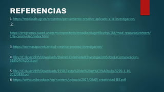 REFERENCIAS
1: https://medialab.ugr.es/proyectos/pensamiento-creativo-aplicado-a-la-investigacion/
2:
https://programas.cuaed.unam.mx/repositorio/moodle/pluginfile.php/166/mod_resource/content/
1/la-creatividad/index.html
3: https://normasapa.net/actitud-creativa-proceso-investigacion/
4: file:///C:/Users/HP/Downloads/Dialnet-CreatividadEInvestigacionSobreLaComunicacion-
5185240%20(1).pdf
5: file:///C:/Users/HP/Downloads/1550-Texto%20del%20art%C3%ADculo-5220-1-10-
20120830.pdf
6: https://www.unibe.edu.ec/wp-content/uploads/2017/08/05_creatividad_IES.pdf
 