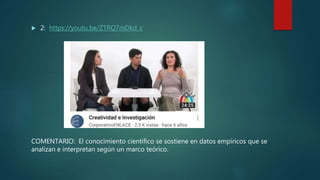  2: https://youtu.be/ZTRQ7mDkd_c
COMENTARIO: El conocimiento científico se sostiene en datos empíricos que se
analizan e interpretan según un marco teórico.
 