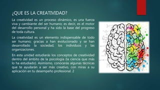 ¿QUE ES LA CREATIVIDAD?
La creatividad es un proceso dinámico, es una fuerza
viva y cambiante del ser humano; es decir, es el motor
del desarrollo personal y ha sido la base del progreso
de toda cultura.
La creatividad es un elemento indispensable de todo
ser humano; gracias a han evolucionado y se han
desarrollado la sociedad, los individuos y las
organizaciones.
En esta unidad estudiarás los conceptos de creatividad
dentro del ámbito de la psicología (la ciencia que más
lo ha estudiado). Asimismo, conocerás algunas técnicas
que te ayudarán a ser más creativo, con miras a su
aplicación en tu desempeño profesional. 2
 